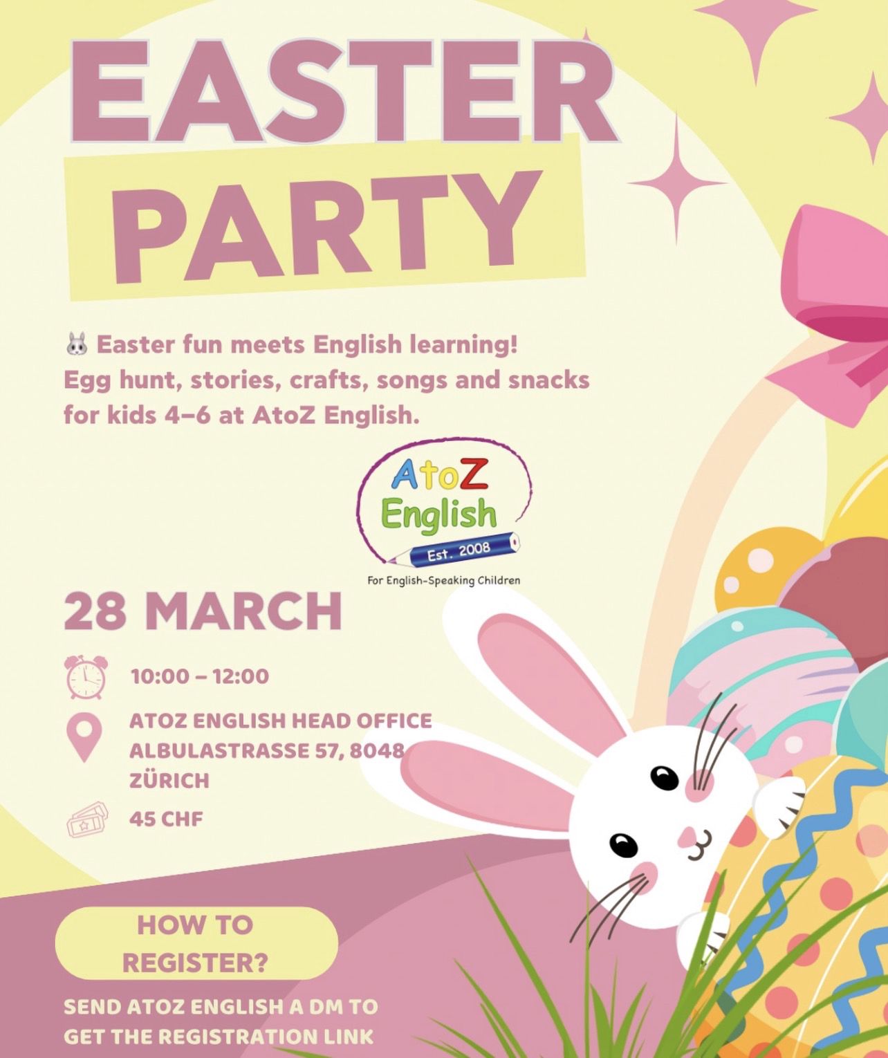 A colorful Easter-themed flyer promoting an "Easter Party" event by AtoZ English for children aged 4-6. The design features a light yellow and pink background with playful illustrations, including a white rabbit, colorful Easter eggs, and a basket. The event details are prominently displayed: "28 March," "10:00 - 12:00," at "AtoZ English Head Office, Albulastrasse 57, 8048 Zürich," with a cost of "45 CHF." Activities include an egg hunt, stories, crafts, songs, and snacks. Registration instructions are provided, encouraging parents to send a direct message to AtoZ English for the link.